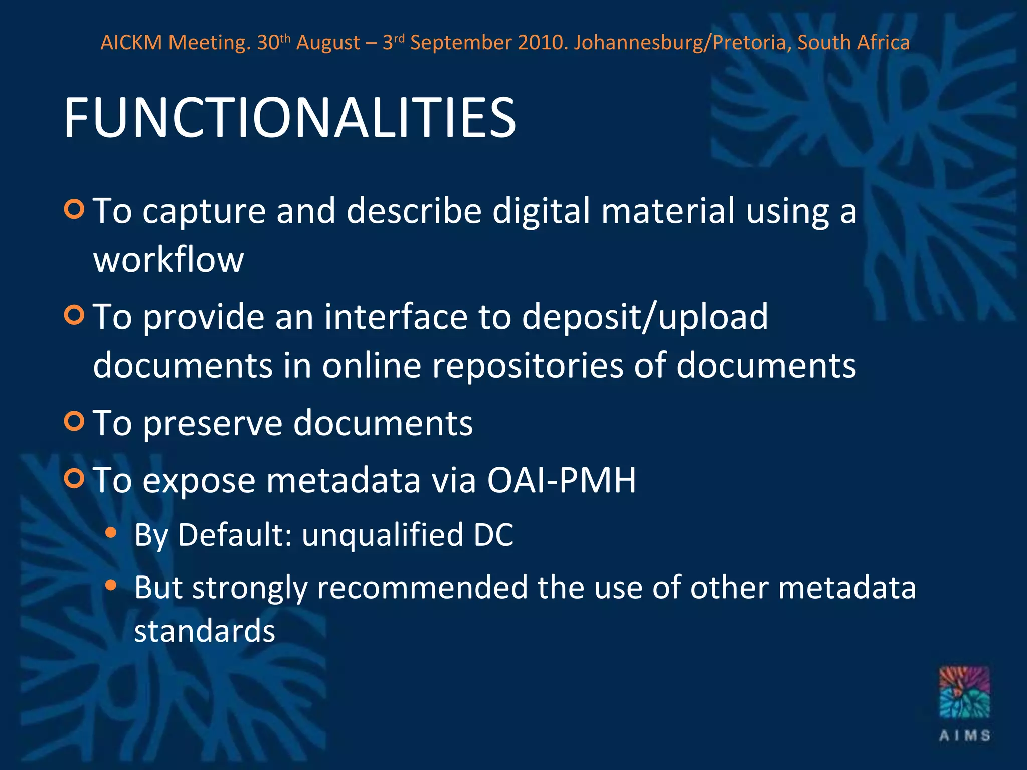 FUNCTIONALITIES To capture and describe digital material using a workflow To provide an interface to deposit/upload documents in online repositories of documents To preserve documents To expose metadata via OAI-PMH By Default: unqualified DC But strongly recommended the use of other metadata standards AICKM Meeting. 30 th  August – 3 rd  September 2010. Johannesburg/Pretoria, South Africa 