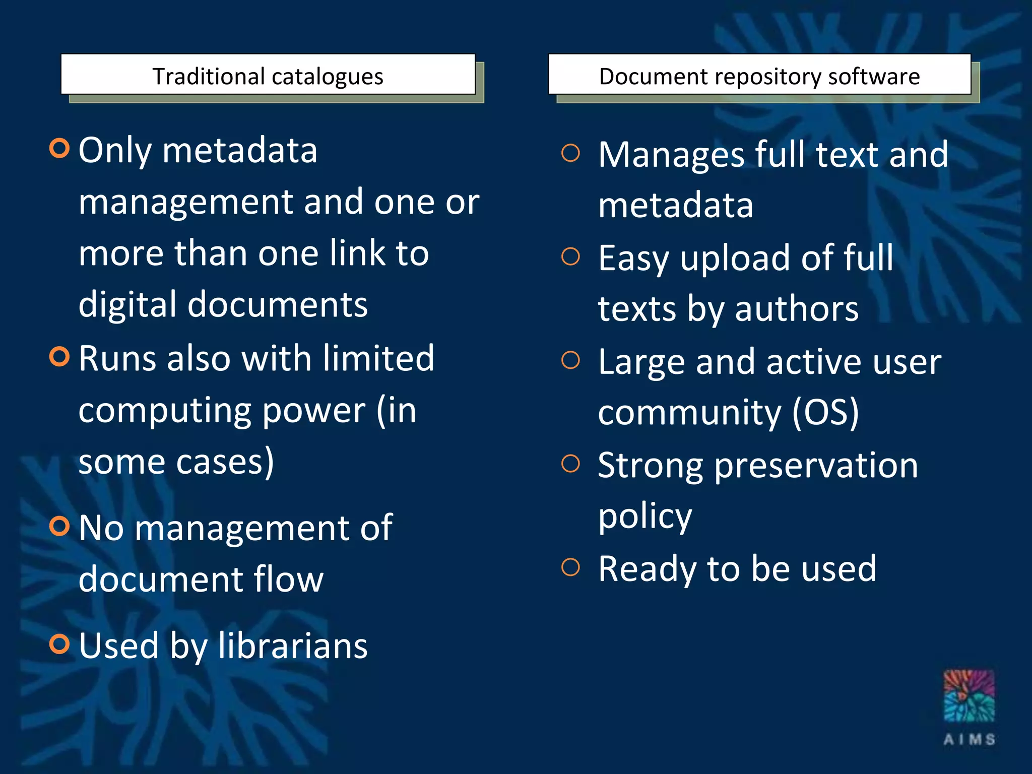 Only metadata management and one or more than one link to digital documents Runs also with limited computing power (in some cases) No management of document flow Used by librarians Manages full text and metadata Easy upload of full texts by authors Large and active user community (OS) Strong preservation policy Ready to be used Document repository software Traditional catalogues 