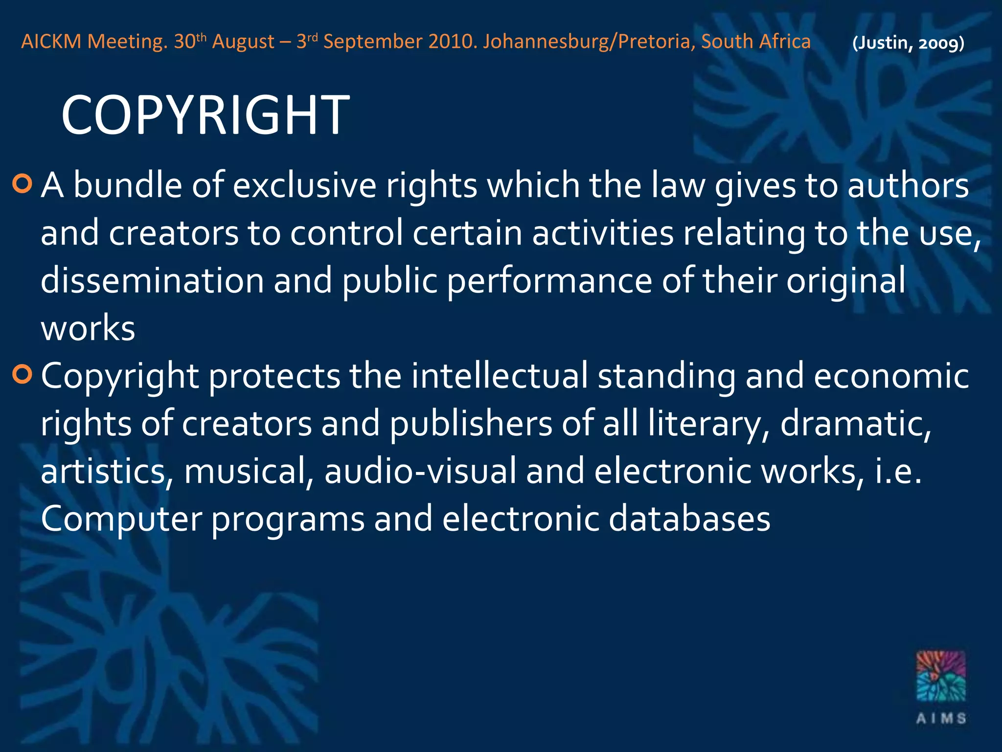 COPYRIGHT A bundle of exclusive rights which the law gives to authors and creators to control certain activities relating to the use, dissemination and public performance of their original works Copyright protects the intellectual standing and economic rights of creators and publishers of all literary, dramatic, artistics, musical, audio-visual and electronic works, i.e. Computer programs and electronic databases (Justin, 2009) AICKM Meeting. 30 th  August – 3 rd  September 2010. Johannesburg/Pretoria, South Africa 