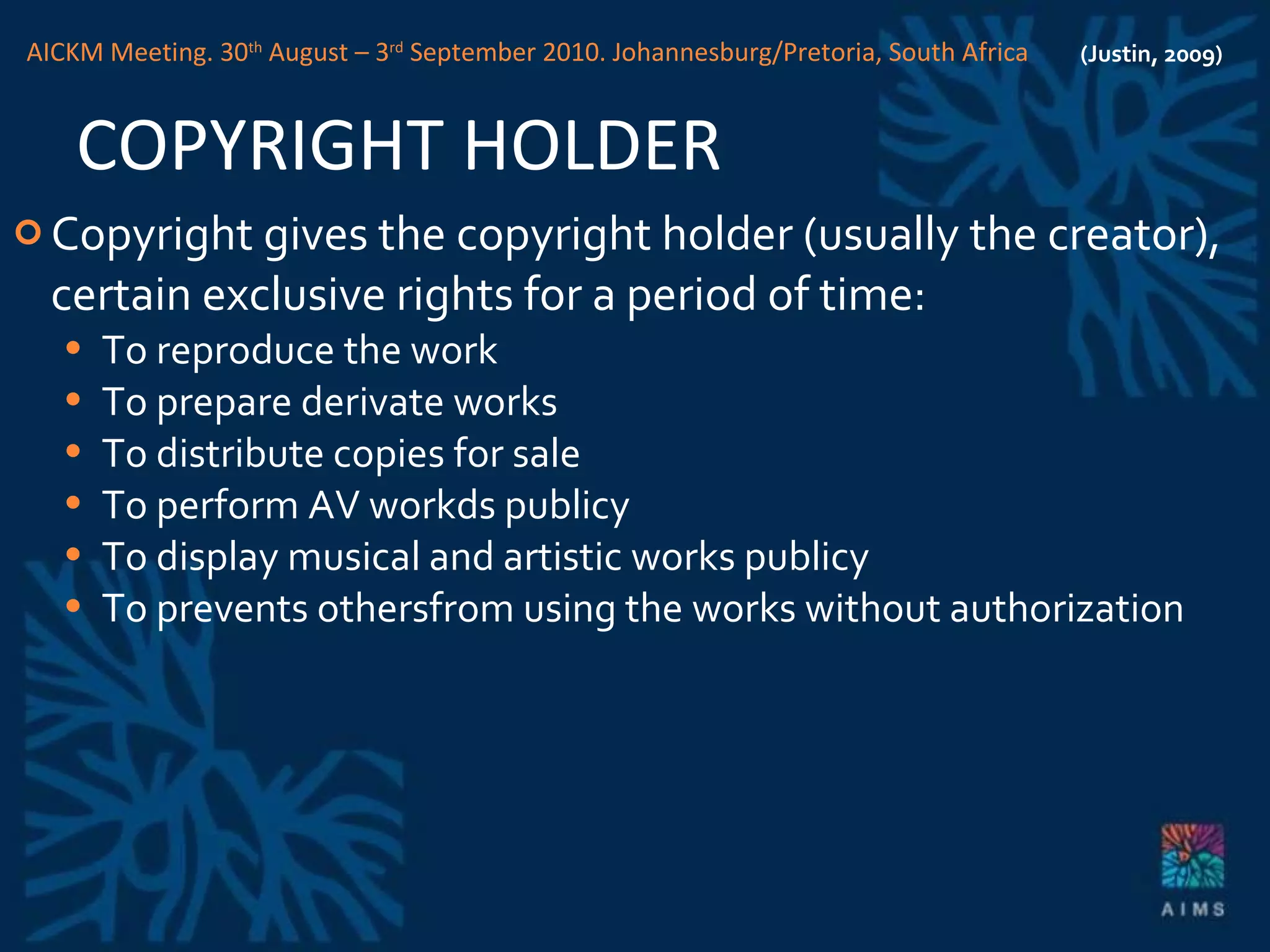 COPYRIGHT HOLDER Copyright gives the copyright holder (usually the creator), certain exclusive rights for a period of time: To reproduce the work To prepare derivate works To distribute copies for sale To perform AV workds publicy To display musical and artistic works publicy To prevents othersfrom using the works without authorization (Justin, 2009) AICKM Meeting. 30 th  August – 3 rd  September 2010. Johannesburg/Pretoria, South Africa 