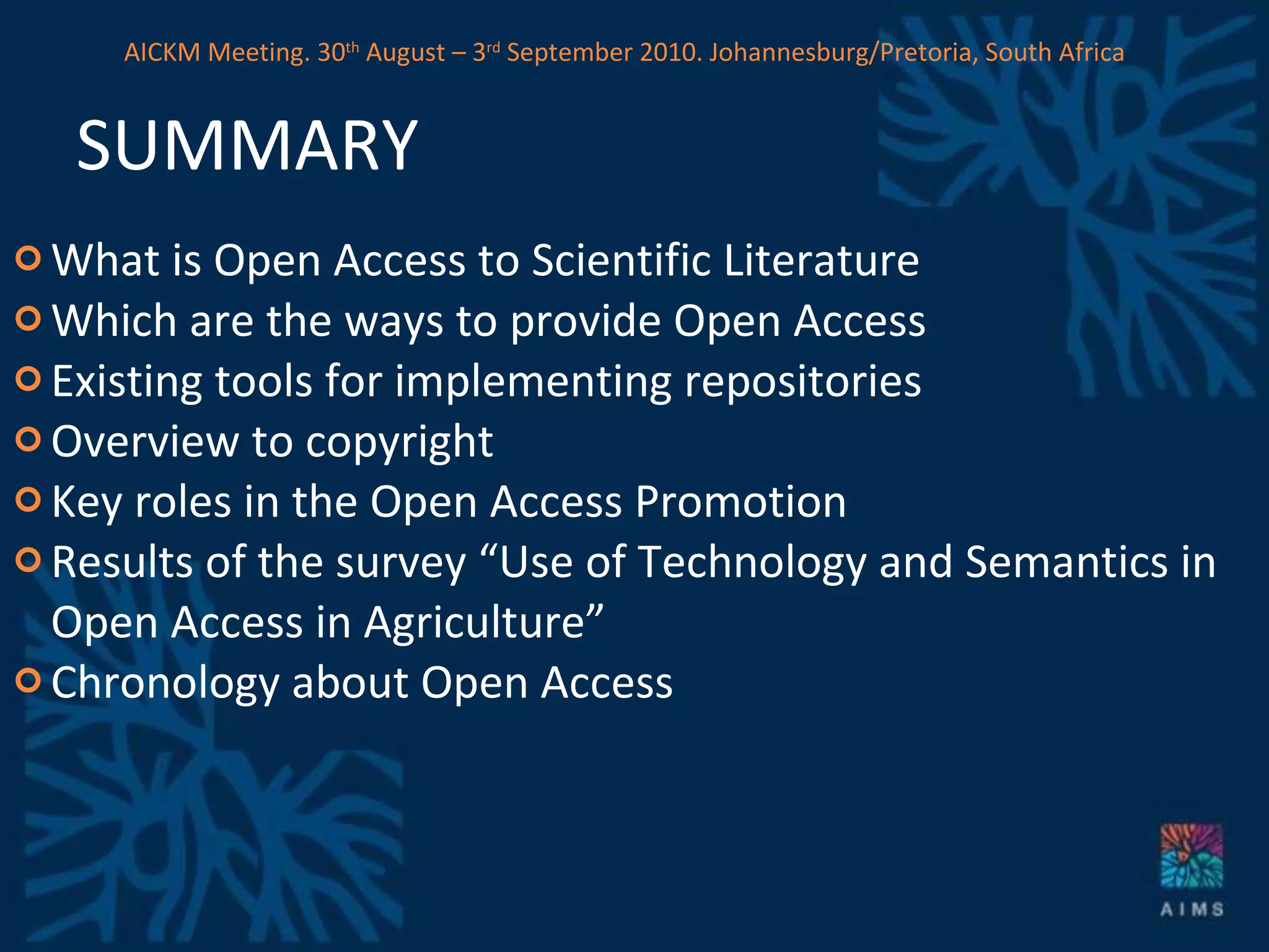 SUMMARY What is Open Access to Scientific Literature Which are the ways to provide Open Access Existing tools for implementing repositories Overview to copyright Key roles in the Open Access Promotion Results of the survey “Use of Technology and Semantics in Open Access in Agriculture” Chronology about Open Access AICKM Meeting. 30 th  August – 3 rd  September 2010. Johannesburg/Pretoria, South Africa 