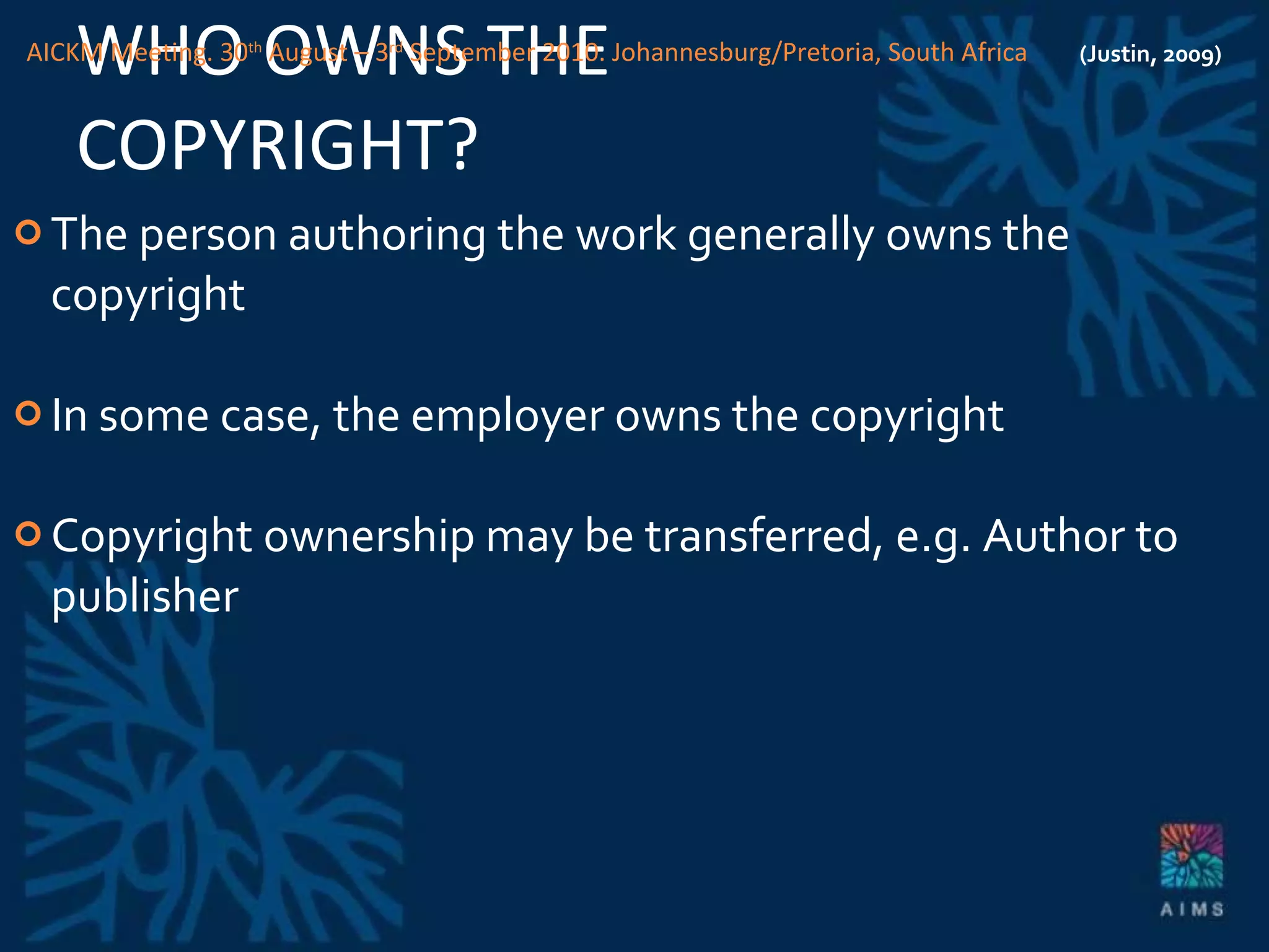 WHO OWNS THE COPYRIGHT? The person authoring the work generally owns the copyright In some case, the employer owns the copyright Copyright ownership may be transferred, e.g. Author to publisher (Justin, 2009) AICKM Meeting. 30 th  August – 3 rd  September 2010. Johannesburg/Pretoria, South Africa 