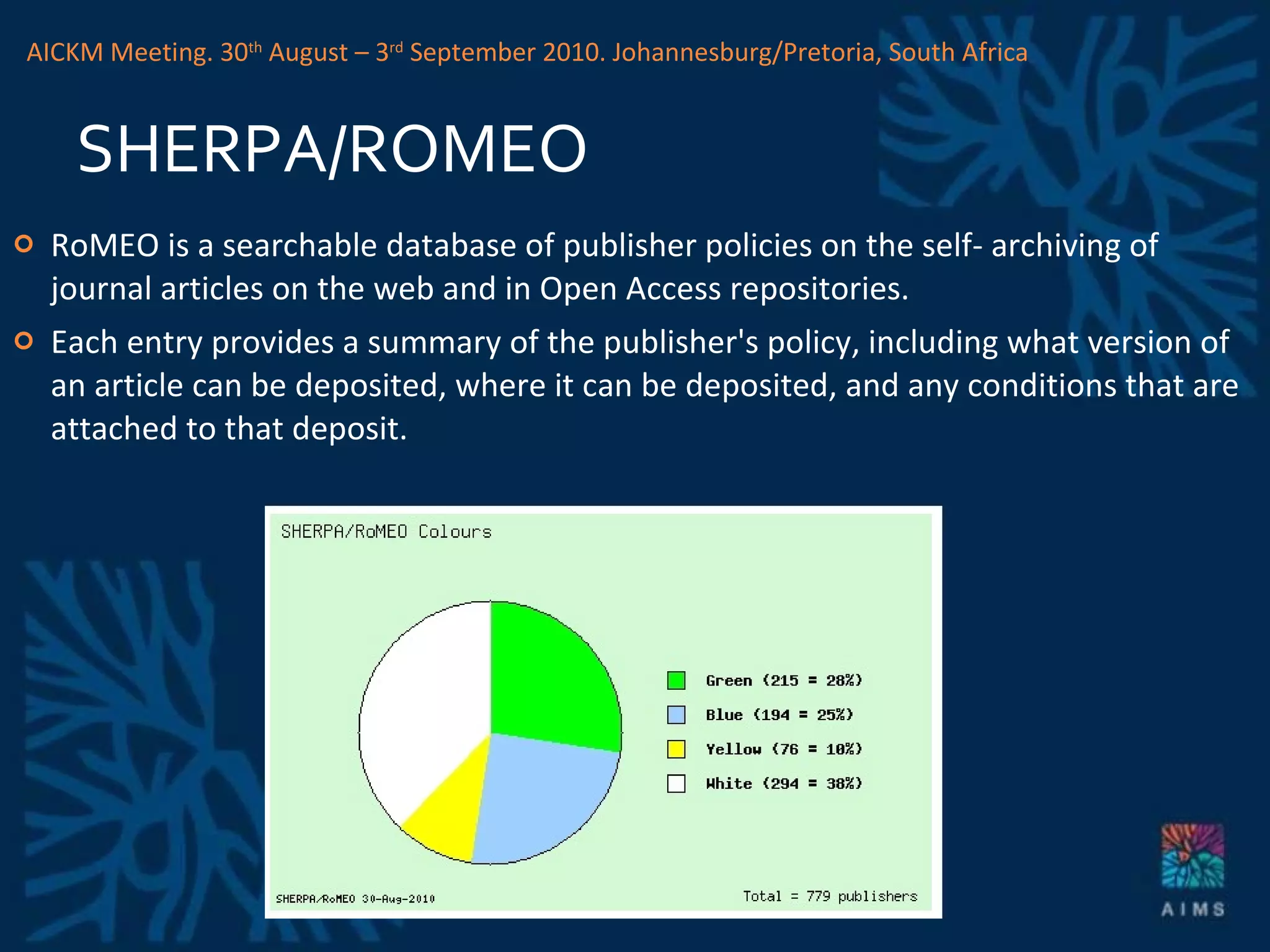 SHERPA/ROMEO RoMEO is a searchable database of publisher policies on the self- archiving of journal articles on the web and in Open Access repositories. Each entry provides a summary of the publisher's policy, including what version of an article can be deposited, where it can be deposited, and any conditions that are attached to that deposit. AICKM Meeting. 30 th  August – 3 rd  September 2010. Johannesburg/Pretoria, South Africa 