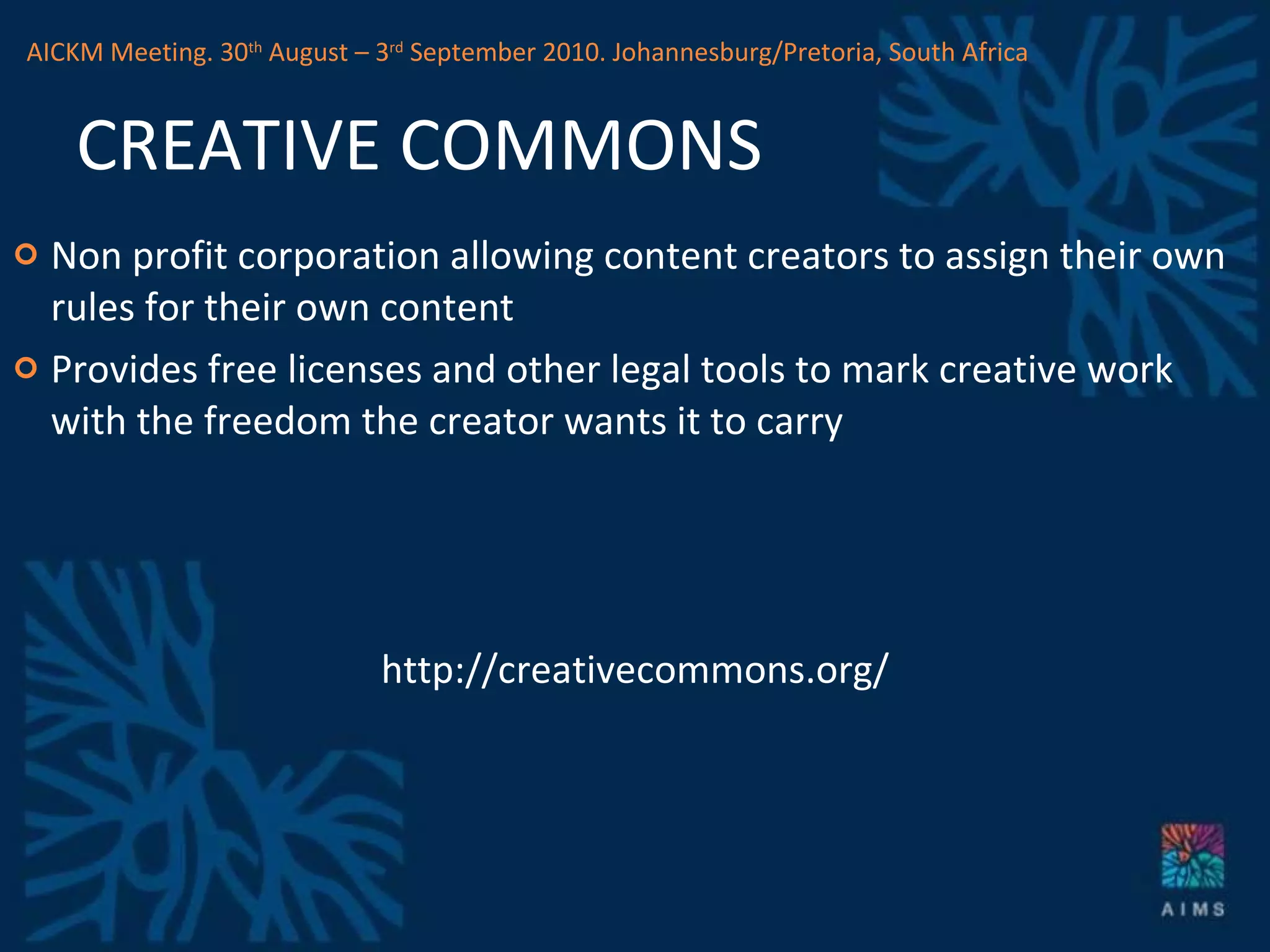 CREATIVE COMMONS Non profit corporation allowing content creators to assign their own rules for their own content Provides free licenses and other legal tools to mark creative work with the freedom the creator wants it to carry http://creativecommons.org/ AICKM Meeting. 30 th  August – 3 rd  September 2010. Johannesburg/Pretoria, South Africa 
