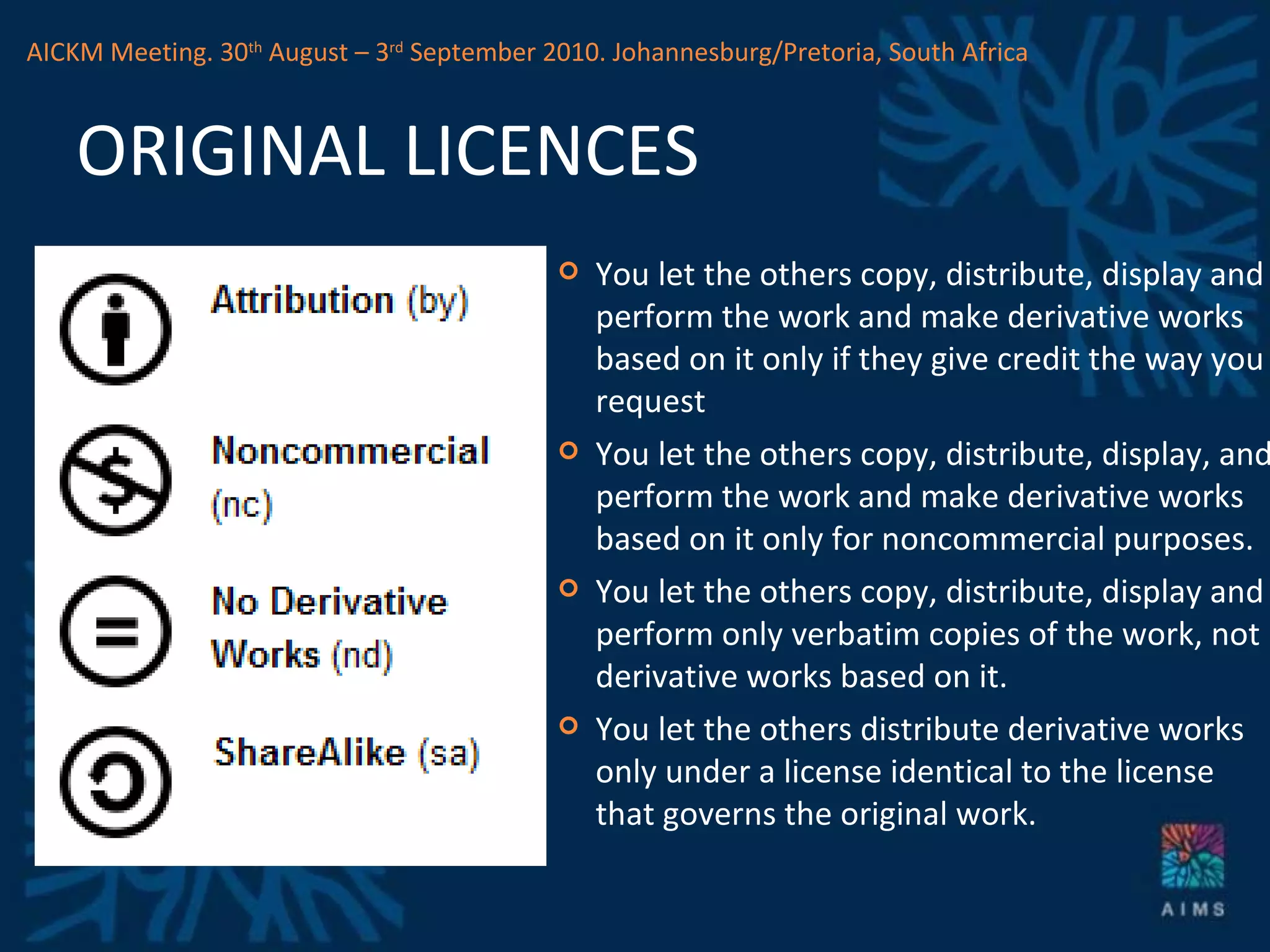 ORIGINAL LICENCES You let the others copy, distribute, display and perform the work and make derivative works based on it only if they give credit the way you request You let the others copy, distribute, display, and perform the work and make derivative works based on it only for noncommercial purposes. You let the others copy, distribute, display and perform only verbatim copies of the work, not derivative works based on it. You let the others distribute derivative works only under a license identical to the license that governs the original work. AICKM Meeting. 30 th  August – 3 rd  September 2010. Johannesburg/Pretoria, South Africa 