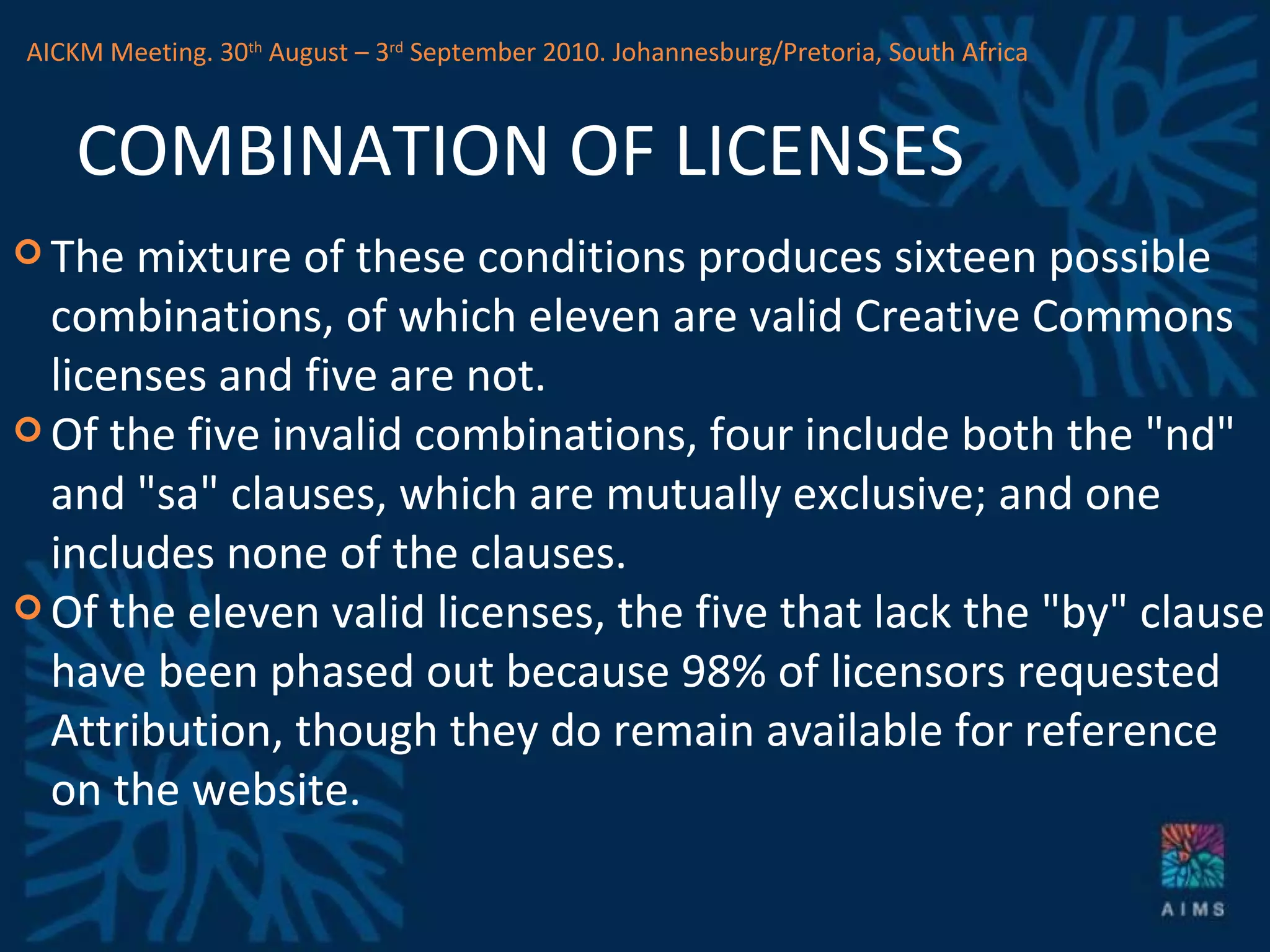 COMBINATION OF LICENSES The mixture of these conditions produces sixteen possible combinations, of which eleven are valid Creative Commons licenses and five are not.  Of the five invalid combinations, four include both the &quot;nd&quot; and &quot;sa&quot; clauses, which are mutually exclusive; and one includes none of the clauses.  Of the eleven valid licenses, the five that lack the &quot;by&quot; clause have been phased out because 98% of licensors requested Attribution, though they do remain available for reference on the website. AICKM Meeting. 30 th  August – 3 rd  September 2010. Johannesburg/Pretoria, South Africa 