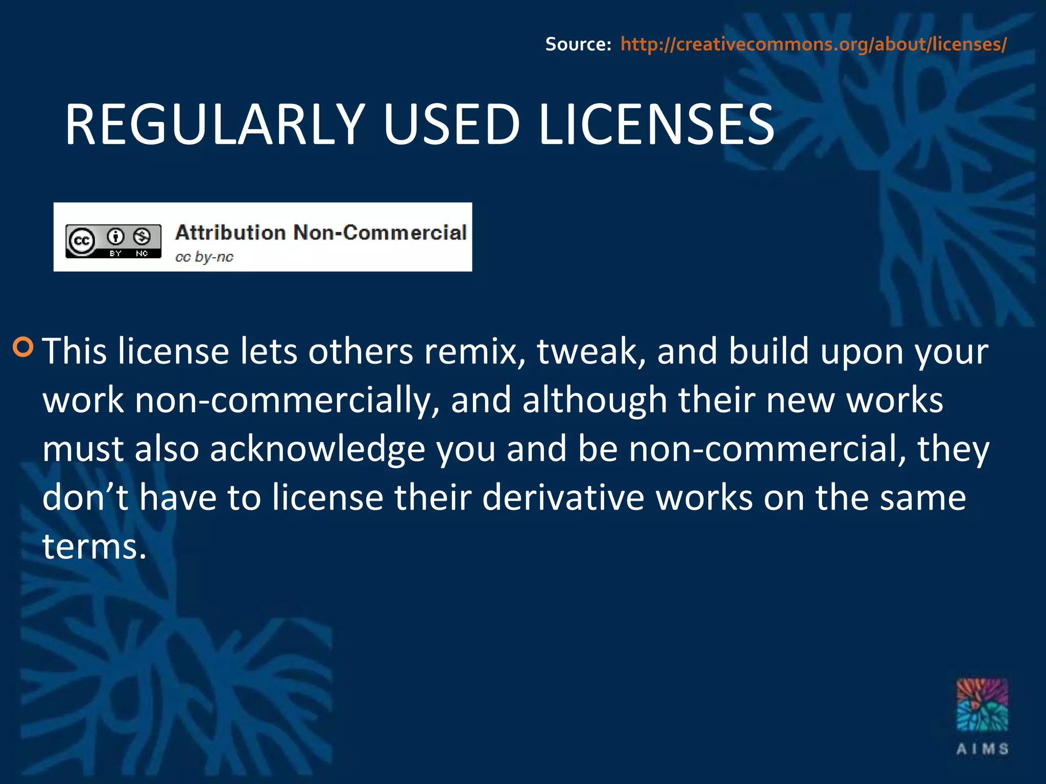 REGULARLY USED LICENSES This license lets others remix, tweak, and build upon your work non-commercially, and although their new works must also acknowledge you and be non-commercial, they don’t have to license their derivative works on the same terms. Source:  http://creativecommons.org/about/licenses/ 