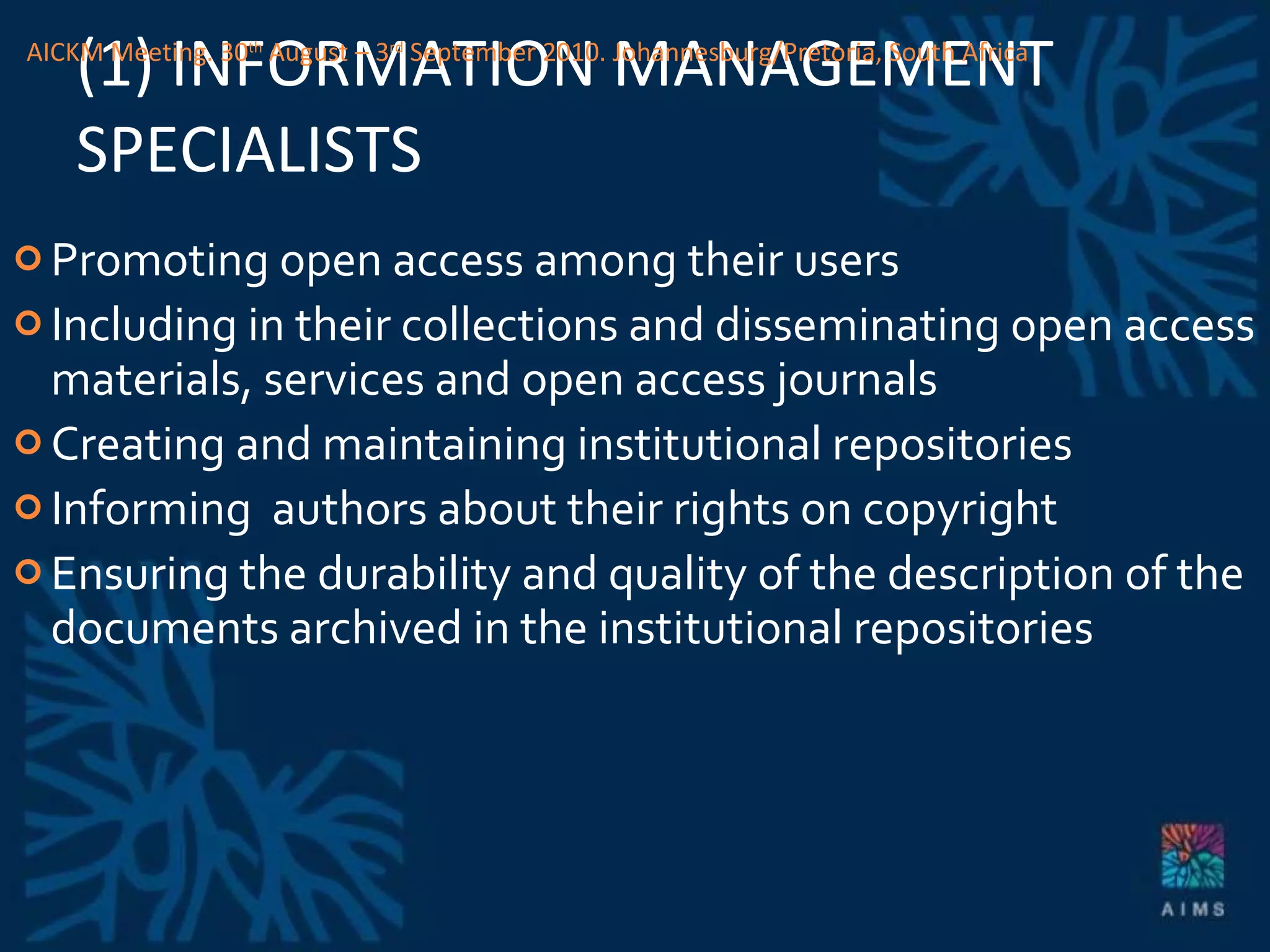 (1) INFORMATION MANAGEMENT SPECIALISTS Promoting open access among their users Including in their collections and disseminating open access materials, services and open access journals Creating and maintaining institutional repositories Informing  authors about their rights on copyright Ensuring the durability and quality of the description of the documents archived in the institutional repositories AICKM Meeting. 30 th  August – 3 rd  September 2010. Johannesburg/Pretoria, South Africa 