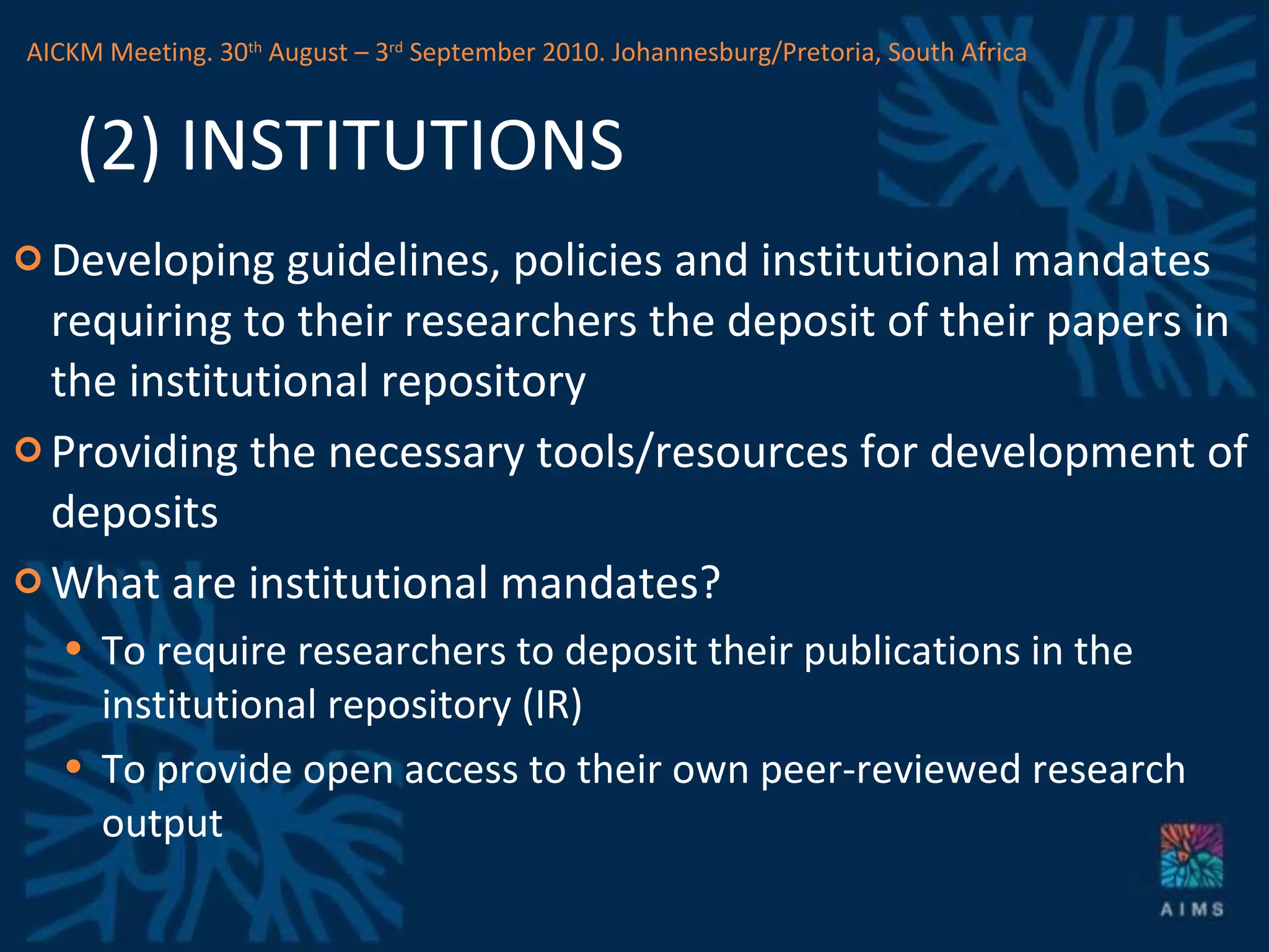 (2) INSTITUTIONS Developing guidelines, policies and institutional mandates requiring to their researchers the deposit of their papers in the institutional repository Providing the necessary tools/resources for development of deposits What are institutional mandates? To require researchers to deposit their publications in the institutional repository (IR) To provide open access to their own peer-reviewed research output  AICKM Meeting. 30 th  August – 3 rd  September 2010. Johannesburg/Pretoria, South Africa 