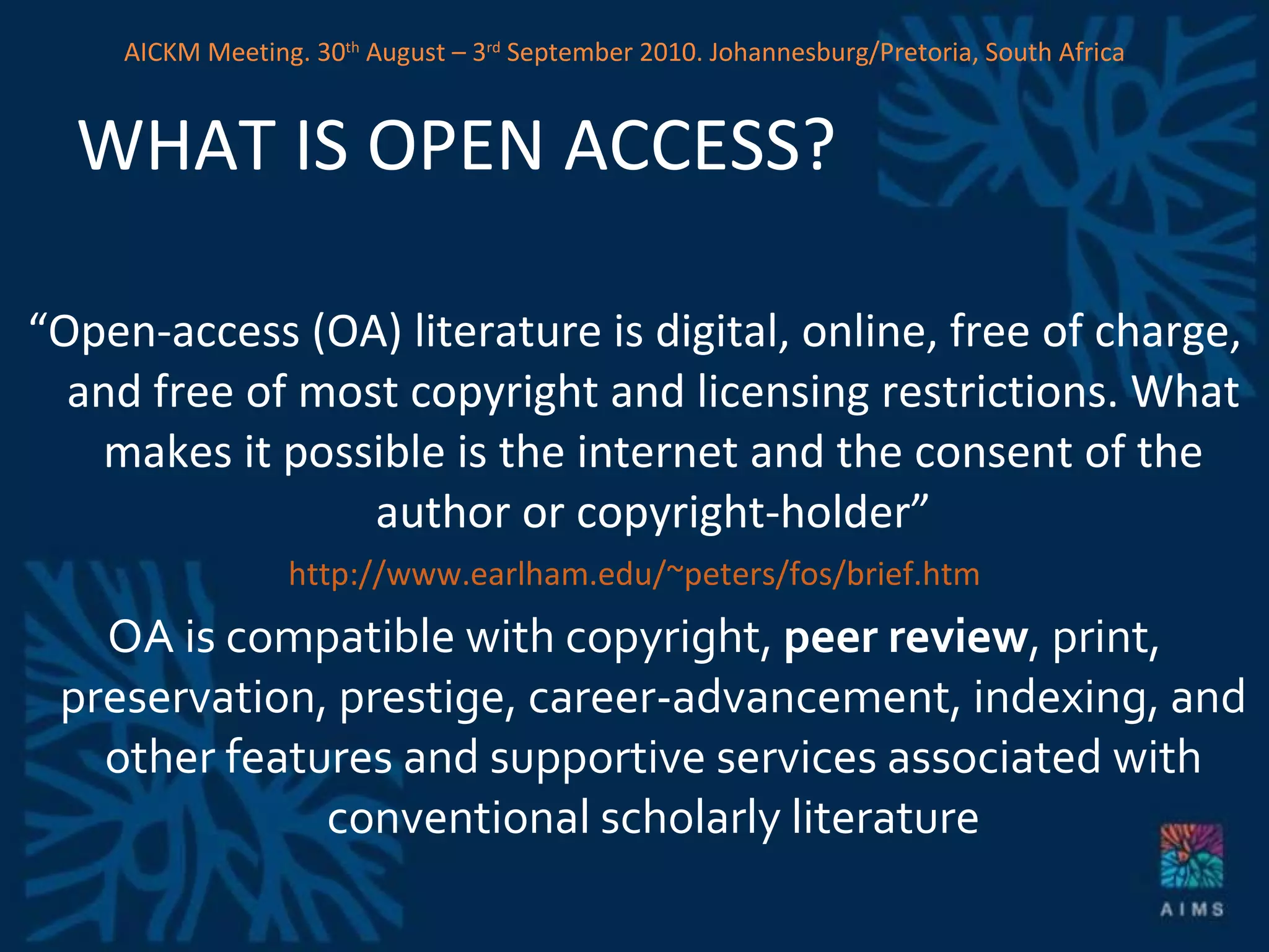 WHAT IS OPEN ACCESS? “ Open-access (OA) literature is digital, online, free of charge, and free of most copyright and licensing restrictions. What makes it possible is the internet and the consent of the author or copyright-holder” http://www.earlham.edu/~peters/fos/brief.htm OA is compatible with copyright,  peer review , print, preservation, prestige, career-advancement, indexing, and other features and supportive services associated with conventional scholarly literature AICKM Meeting. 30 th  August – 3 rd  September 2010. Johannesburg/Pretoria, South Africa 