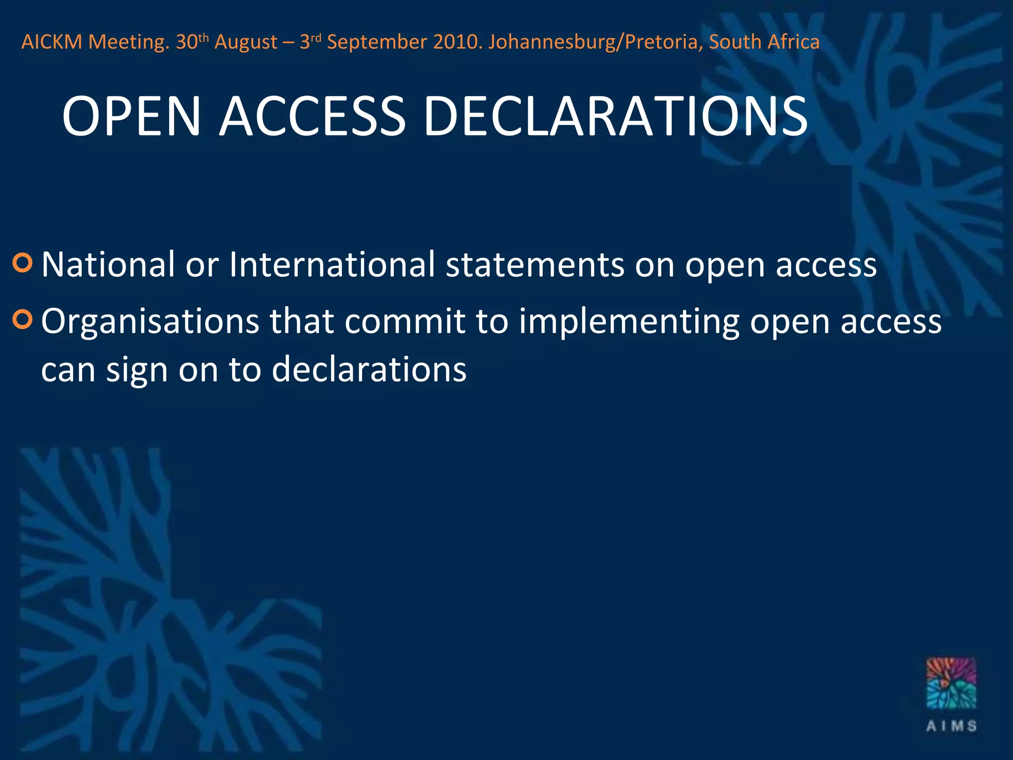 OPEN ACCESS DECLARATIONS National or International statements on open access Organisations that commit to implementing open access can sign on to declarations AICKM Meeting. 30 th  August – 3 rd  September 2010. Johannesburg/Pretoria, South Africa 