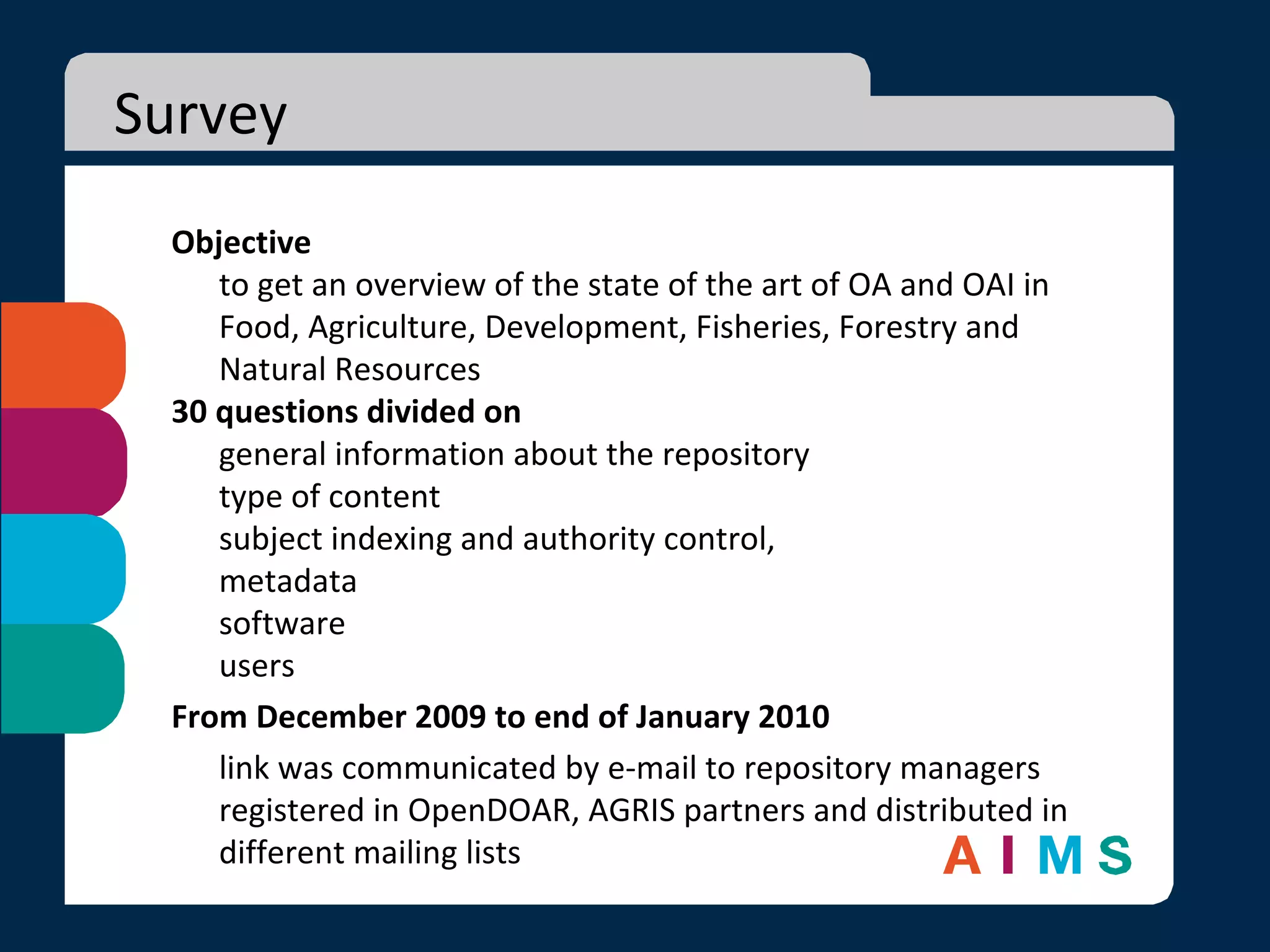 Survey Objective to get an overview of the state of the art of OA and OAI in Food, Agriculture, Development, Fisheries, Forestry and Natural Resources 30 questions divided on  general information about the repository type of content subject indexing and authority control,  metadata software  users From December 2009 to end of January 2010 link was communicated by e-mail to repository managers registered in OpenDOAR, AGRIS partners and distributed in different mailing lists 