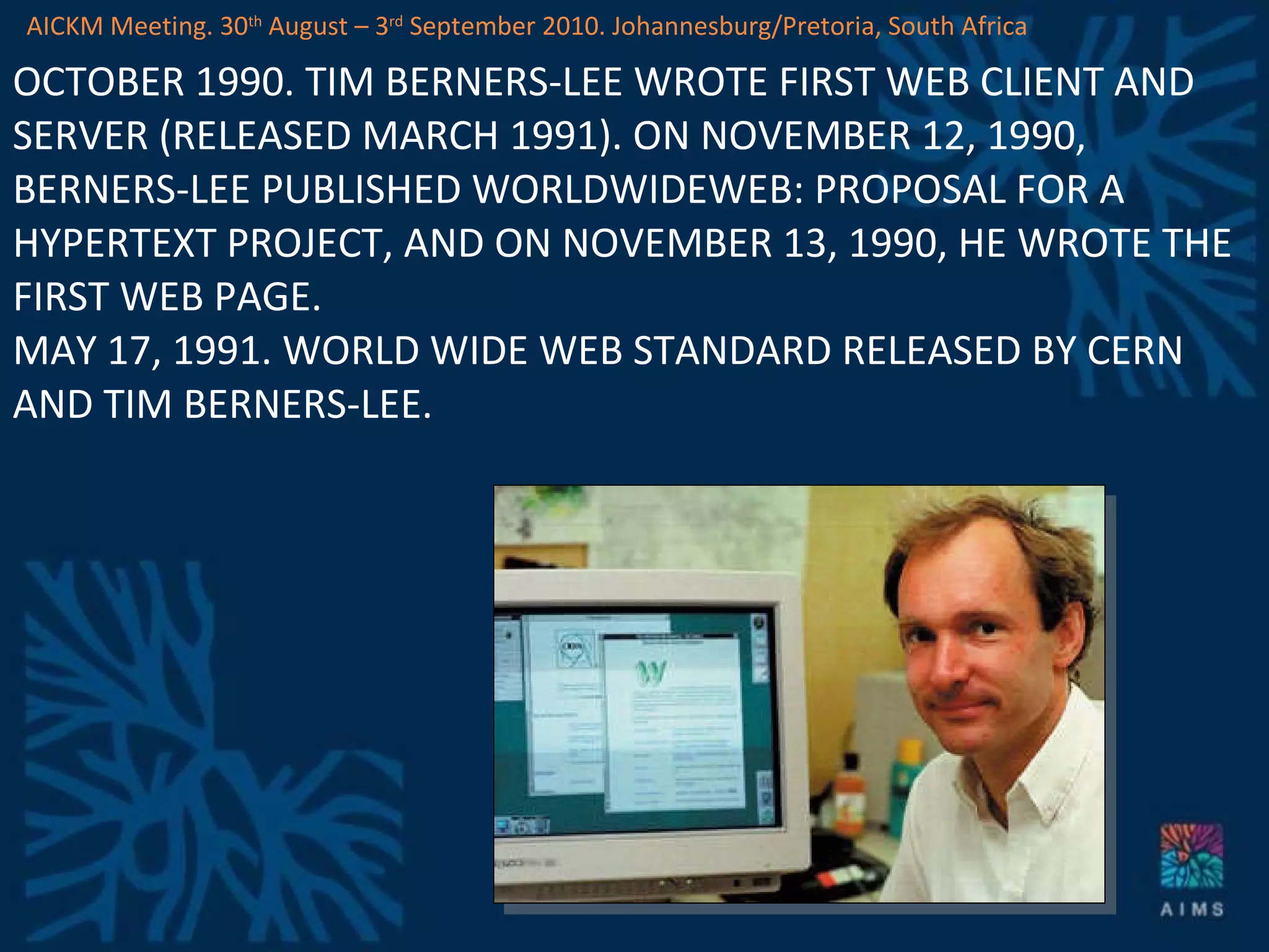 OCTOBER 1990. TIM BERNERS-LEE WROTE FIRST WEB CLIENT AND SERVER (RELEASED MARCH 1991). ON NOVEMBER 12, 1990, BERNERS-LEE PUBLISHED WORLDWIDEWEB: PROPOSAL FOR A HYPERTEXT PROJECT, AND ON NOVEMBER 13, 1990, HE WROTE THE FIRST WEB PAGE. MAY 17, 1991. WORLD WIDE WEB STANDARD RELEASED BY CERN AND TIM BERNERS-LEE. AICKM Meeting. 30 th  August – 3 rd  September 2010. Johannesburg/Pretoria, South Africa 