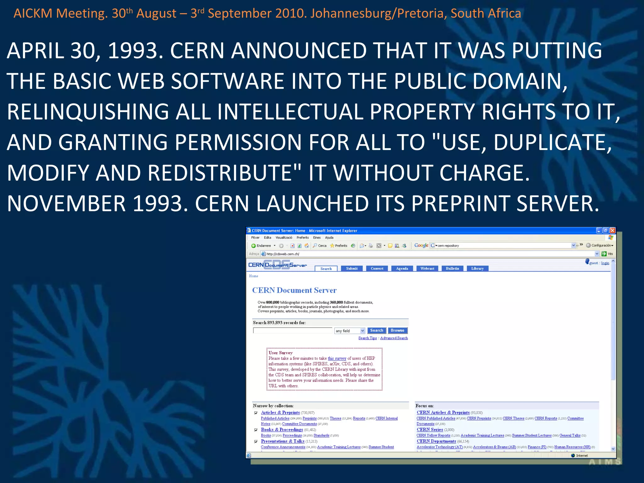 APRIL 30, 1993. CERN ANNOUNCED THAT IT WAS PUTTING THE BASIC WEB SOFTWARE INTO THE PUBLIC DOMAIN, RELINQUISHING ALL INTELLECTUAL PROPERTY RIGHTS TO IT, AND GRANTING PERMISSION FOR ALL TO &quot;USE, DUPLICATE, MODIFY AND REDISTRIBUTE&quot; IT WITHOUT CHARGE. NOVEMBER 1993. CERN LAUNCHED ITS PREPRINT SERVER. AICKM Meeting. 30 th  August – 3 rd  September 2010. Johannesburg/Pretoria, South Africa 