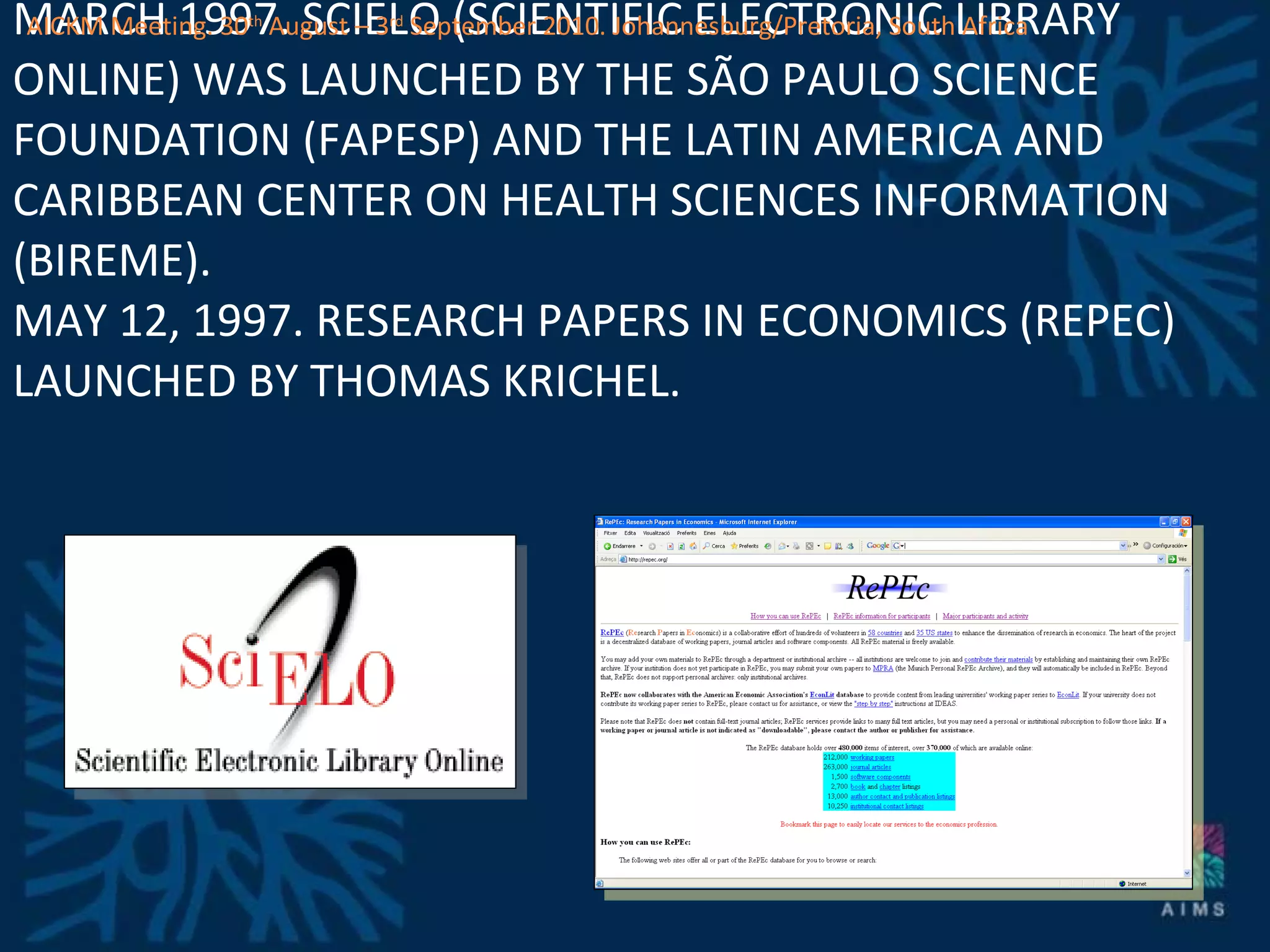 MARCH 1997. SCIELO (SCIENTIFIC ELECTRONIC LIBRARY ONLINE) WAS LAUNCHED BY THE SÃO PAULO SCIENCE FOUNDATION (FAPESP) AND THE LATIN AMERICA AND CARIBBEAN CENTER ON HEALTH SCIENCES INFORMATION (BIREME). MAY 12, 1997. RESEARCH PAPERS IN ECONOMICS (REPEC) LAUNCHED BY THOMAS KRICHEL.  AICKM Meeting. 30 th  August – 3 rd  September 2010. Johannesburg/Pretoria, South Africa 