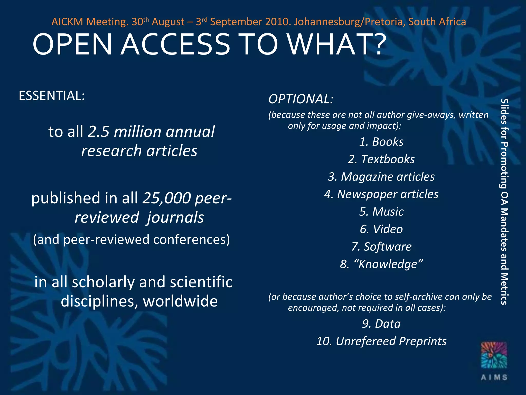 OPEN ACCESS TO WHAT? ESSENTIAL:   to all  2.5 million annual research articles published in all  25,000 peer-reviewed  journals (and peer-reviewed conferences) in all scholarly and scientific disciplines, worldwide OPTIONAL: (because these are not all author give-aways, written only for usage and impact): 1. Books 2. Textbooks 3. Magazine articles 4. Newspaper articles 5. Music 6. Video 7. Software 8. “Knowledge” (or because author’s choice to self-archive can only be encouraged, not required in all cases): 9. Data 10. Unrefereed Preprints Slides for Promoting OA Mandates and Metrics AICKM Meeting. 30 th  August – 3 rd  September 2010. Johannesburg/Pretoria, South Africa 