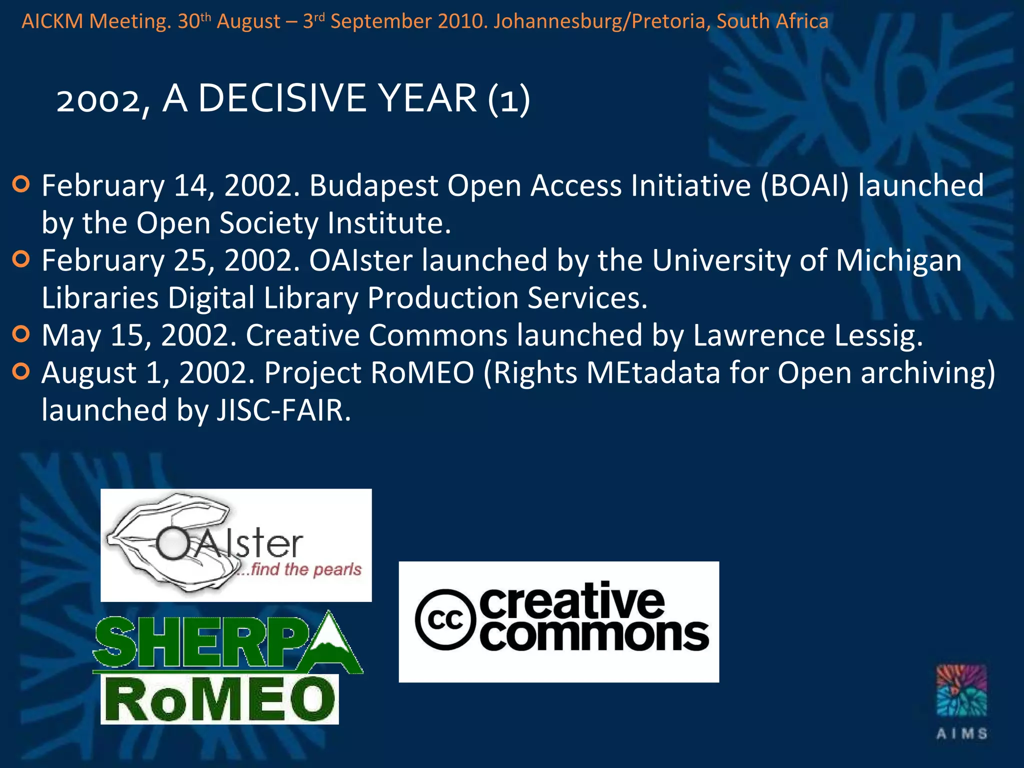 2002, A DECISIVE YEAR (1) February 14, 2002. Budapest Open Access Initiative (BOAI) launched by the Open Society Institute.  February 25, 2002. OAIster launched by the University of Michigan Libraries Digital Library Production Services. May 15, 2002. Creative Commons   launched by Lawrence Lessig. August 1, 2002. Project RoMEO (Rights MEtadata for Open archiving) launched by JISC-FAIR. AICKM Meeting. 30 th  August – 3 rd  September 2010. Johannesburg/Pretoria, South Africa 