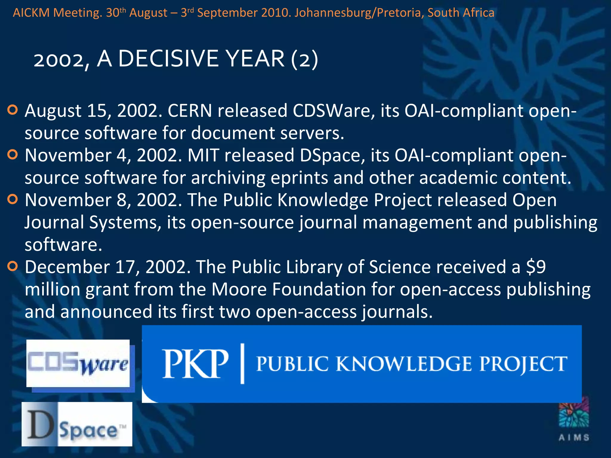 2002, A DECISIVE YEAR (2) August 15, 2002. CERN released CDSWare, its OAI-compliant open-source software for document servers. November 4, 2002. MIT released DSpace, its OAI-compliant open-source software for archiving eprints and other academic content. November 8, 2002. The Public Knowledge Project released Open Journal Systems, its open-source journal management and publishing software. December 17, 2002. The Public Library of Science received a $9 million grant from the Moore Foundation for open-access publishing and announced its first two open-access journals.  AICKM Meeting. 30 th  August – 3 rd  September 2010. Johannesburg/Pretoria, South Africa 