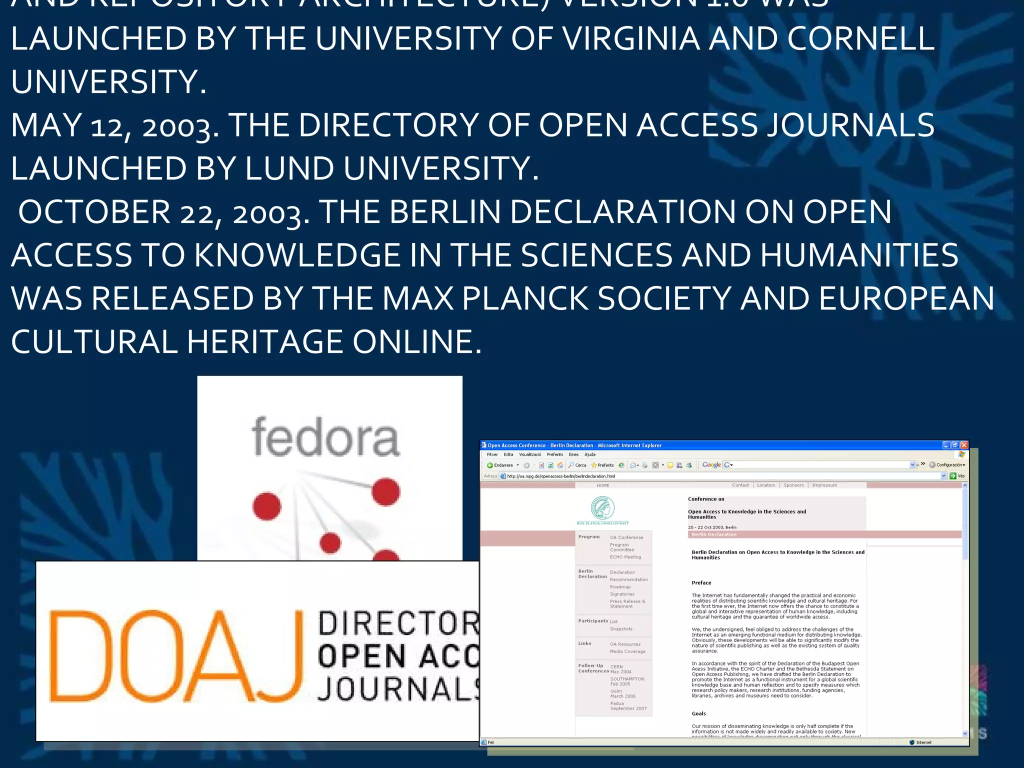MAY 1, 2003. FEDORA (FLEXIBLE EXTENSIBLE DIGITAL OBJECT AND REPOSITORY ARCHITECTURE) VERSION 1.0 WAS LAUNCHED BY THE UNIVERSITY OF VIRGINIA AND CORNELL UNIVERSITY.  MAY 12, 2003. THE DIRECTORY OF OPEN ACCESS JOURNALS LAUNCHED BY LUND UNIVERSITY.   OCTOBER 22, 2003. THE BERLIN DECLARATION ON OPEN ACCESS TO KNOWLEDGE IN THE SCIENCES AND HUMANITIES WAS RELEASED BY THE MAX PLANCK SOCIETY AND EUROPEAN CULTURAL HERITAGE ONLINE.  