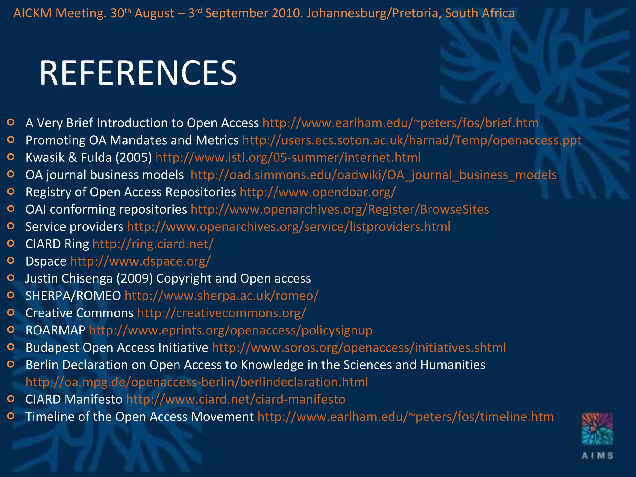 REFERENCES A Very Brief Introduction to Open Access  http://www.earlham.edu/~peters/fos/brief.htm   Promoting OA Mandates and Metrics  http://users.ecs.soton.ac.uk/harnad/Temp/openaccess.ppt   Kwasik & Fulda (2005)  http://www.istl.org/05-summer/internet.html   OA journal business models  http://oad.simmons.edu/oadwiki/OA_journal_business_models   Registry of Open Access Repositories  http://www.opendoar.org/   OAI conforming repositories  http://www.openarchives.org/Register/BrowseSites   Service providers  http://www.openarchives.org/service/listproviders.html   CIARD Ring  http://ring.ciard.net/   Dspace  http://www.dspace.org/ Justin Chisenga (2009) Copyright and Open access SHERPA/ROMEO  http://www.sherpa.ac.uk/romeo/ Creative Commons  http://creativecommons.org/   ROARMAP  http://www.eprints.org/openaccess/policysignup   Budapest Open Access Initiative  http://www.soros.org/openaccess/initiatives.shtml Berlin Declaration on Open Access to Knowledge in the Sciences and Humanities  http://oa.mpg.de/openaccess-berlin/berlindeclaration.html CIARD Manifesto  http://www.ciard.net/ciard-manifesto Timeline of the Open Access Movement  http://www.earlham.edu/~peters/fos/timeline.htm   AICKM Meeting. 30 th  August – 3 rd  September 2010. Johannesburg/Pretoria, South Africa 