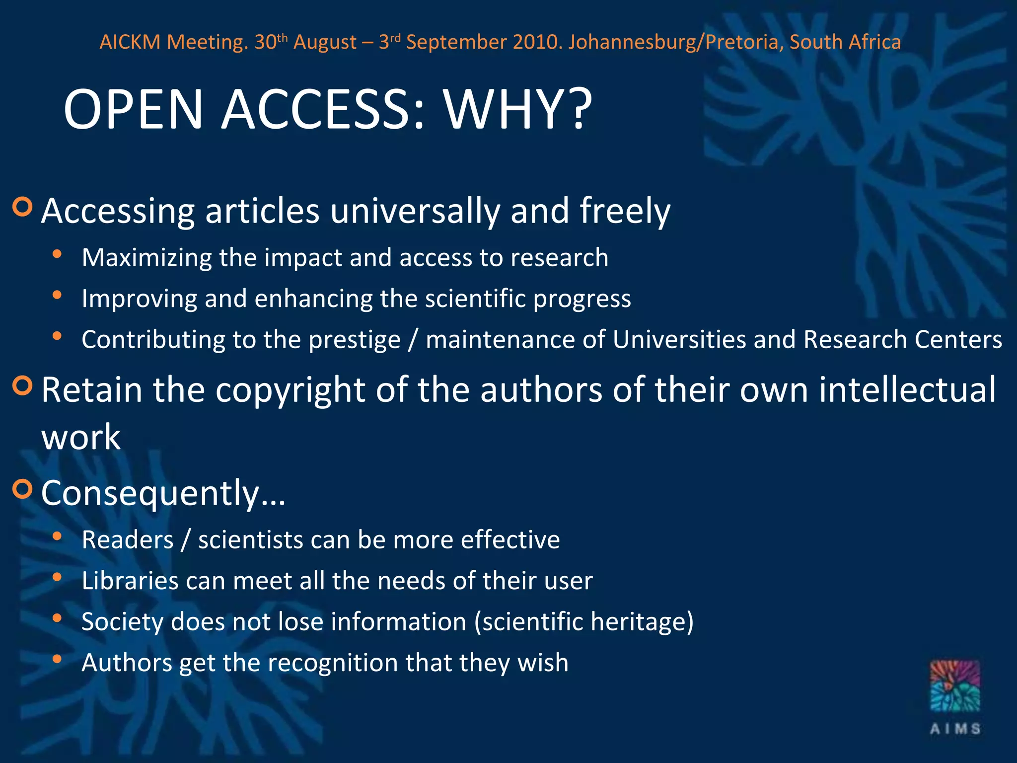 OPEN ACCESS: WHY? Accessing articles universally and freely Maximizing the impact and access to research Improving and enhancing the scientific progress Contributing to the prestige / maintenance of Universities and Research Centers Retain the copyright of the authors of their own intellectual work Consequently… Readers / scientists can be more effective Libraries can meet all the needs of their user Society does not lose information (scientific heritage) Authors get the recognition that they wish AICKM Meeting. 30 th  August – 3 rd  September 2010. Johannesburg/Pretoria, South Africa 