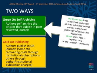 Green OA Self-Archiving Authors self-archive the articles they publish in peer-reviewed journals Gold OA Publishing Authors publish in OA journals (some still recovering costs through institutional subscriptions, others through author/institutional publication charges)  TWO WAYS The Green way  is for  researchers to deposit  all their published journal  articles in their own  institution's Open Access  Repository. Green  Open Access  depends only  on the research community AICKM Meeting. 30 th  August – 3 rd  September 2010. Johannesburg/Pretoria, South Africa 