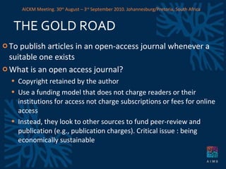 THE GOLD ROAD To publish articles in an open-access journal whenever a suitable one exists What is an open access journal? Copyright retained by the author Use a funding model that does not charge readers or their institutions for access  not charge subscriptions or fees for online access Instead, they look to other sources to fund peer-review and publication (e.g., publication charges). Critical issue : being economically sustainable AICKM Meeting. 30 th  August – 3 rd  September 2010. Johannesburg/Pretoria, South Africa 