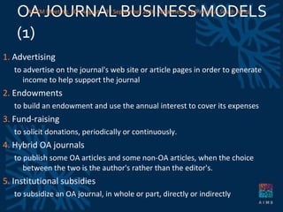 OA JOURNAL BUSINESS MODELS (1)  1.  Advertising to advertise on the journal's web site or article pages in order to generate income to help support the journal 2.  Endowments to build an endowment and use the annual interest to cover its expenses 3.  Fund-raising to solicit donations, periodically or continuously. 4.  Hybrid OA journals to publish some OA articles and some non-OA articles, when the choice between the two is the author's rather than the editor's.  5.  Institutional subsidies to subsidize an OA journal, in whole or part, directly or indirectly AICKM Meeting. 30 th  August – 3 rd  September 2010. Johannesburg/Pretoria, South Africa 
