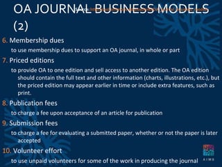 OA JOURNAL BUSINESS MODELS (2)  6.  Membership dues to use membership dues to support an OA journal, in whole or part 7.  Priced editions to provide OA to one edition and sell access to another edition. The OA edition should contain the full text and other information (charts, illustrations, etc.), but the priced edition may appear earlier in time or include extra features, such as print. 8.  Publication fees to charge a fee upon acceptance of an article for publication 9.  Submission fees  to charge a fee for evaluating a submitted paper, whether or not the paper is later accepted 10.  Volunteer effort to use unpaid volunteers for some of the work in producing the journal Source:  http://oad.simmons.edu/oadwiki/OA_journal_business_models 