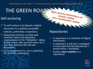 THE GREEN ROAD Self-archiving   To self-archive is to deposit a digital document in a publicly accessible website, preferably a repository. Depositing involves a simple web interface where the depositor copies/pastes in the &quot;metadata&quot;  (date, author-name, title, journal-name, etc.) and then attaches the full-text document.  It is a supplement to, not a substitute for Scientific publication. Repositories A repository is a collection of digital documents. A repository is not just a catalogue: it must store full text documents + preservation + durability  Authors  don’t publish  in a repository!  Open Access Archiving is an  ‘ access’ matter,  not a ‘publication’ matter. AICKM Meeting. 30 th  August – 3 rd  September 2010. Johannesburg/Pretoria, South Africa 