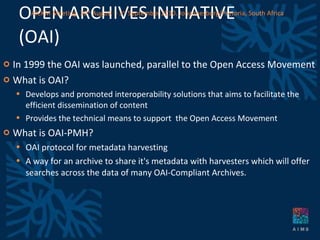OPEN ARCHIVES INITIATIVE (OAI) In 1999 the OAI was launched, parallel to the Open Access Movement What is OAI? Develops and promoted interoperability solutions that aims to facilitate the efficient dissemination of content Provides the technical means to support  the Open Access Movement What is OAI-PMH? OAI protocol for metadata harvesting A way for an archive to share it's metadata with harvesters which will offer searches across the data of many OAI-Compliant Archives. AICKM Meeting. 30 th  August – 3 rd  September 2010. Johannesburg/Pretoria, South Africa 