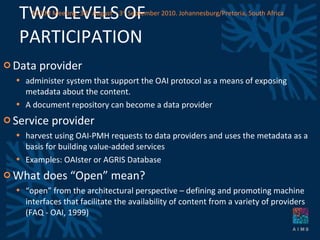 TWO LEVELS OF PARTICIPATION Data provider administer system that support the OAI protocol as a means of exposing metadata about the content.  A document repository can become a data provider Service provider harvest using OAI-PMH requests to data providers and uses the metadata as a basis for building value-added services Examples: OAIster or AGRIS Database What does “Open” mean? “ open” from the architectural perspective – defining and promoting machine interfaces that facilitate the availability of content from a variety of providers (FAQ - OAI, 1999) AICKM Meeting. 30 th  August – 3 rd  September 2010. Johannesburg/Pretoria, South Africa 