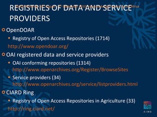 REGISTRIES OF DATA AND SERVICE PROVIDERS OpenDOAR Registry of Open Access Repositories (1714) http://www.opendoar.org/   OAI registered data and service providers OAI conforming repositories (1314)  http://www.openarchives.org/Register/BrowseSites Service providers (34)  http://www.openarchives.org/service/listproviders.html CIARD Ring Registry of Open Access Repositories in Agriculture (33) http://ring.ciard.net/ AICKM Meeting. 30 th  August – 3 rd  September 2010. Johannesburg/Pretoria, South Africa 