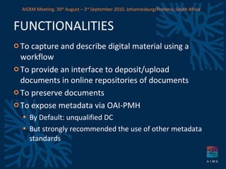 FUNCTIONALITIES To capture and describe digital material using a workflow To provide an interface to deposit/upload documents in online repositories of documents To preserve documents To expose metadata via OAI-PMH By Default: unqualified DC But strongly recommended the use of other metadata standards AICKM Meeting. 30 th  August – 3 rd  September 2010. Johannesburg/Pretoria, South Africa 