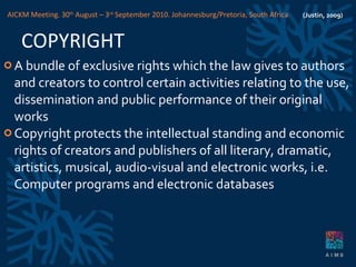 COPYRIGHT A bundle of exclusive rights which the law gives to authors and creators to control certain activities relating to the use, dissemination and public performance of their original works Copyright protects the intellectual standing and economic rights of creators and publishers of all literary, dramatic, artistics, musical, audio-visual and electronic works, i.e. Computer programs and electronic databases (Justin, 2009) AICKM Meeting. 30 th  August – 3 rd  September 2010. Johannesburg/Pretoria, South Africa 