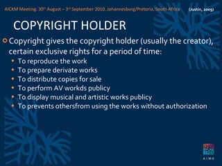 COPYRIGHT HOLDER Copyright gives the copyright holder (usually the creator), certain exclusive rights for a period of time: To reproduce the work To prepare derivate works To distribute copies for sale To perform AV workds publicy To display musical and artistic works publicy To prevents othersfrom using the works without authorization (Justin, 2009) AICKM Meeting. 30 th  August – 3 rd  September 2010. Johannesburg/Pretoria, South Africa 