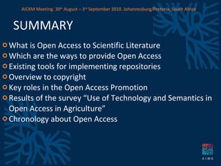 SUMMARY What is Open Access to Scientific Literature Which are the ways to provide Open Access Existing tools for implementing repositories Overview to copyright Key roles in the Open Access Promotion Results of the survey “Use of Technology and Semantics in Open Access in Agriculture” Chronology about Open Access AICKM Meeting. 30 th  August – 3 rd  September 2010. Johannesburg/Pretoria, South Africa 