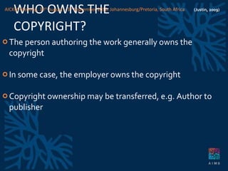 WHO OWNS THE COPYRIGHT? The person authoring the work generally owns the copyright In some case, the employer owns the copyright Copyright ownership may be transferred, e.g. Author to publisher (Justin, 2009) AICKM Meeting. 30 th  August – 3 rd  September 2010. Johannesburg/Pretoria, South Africa 