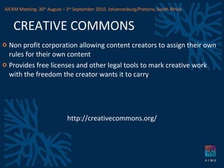 CREATIVE COMMONS Non profit corporation allowing content creators to assign their own rules for their own content Provides free licenses and other legal tools to mark creative work with the freedom the creator wants it to carry http://creativecommons.org/ AICKM Meeting. 30 th  August – 3 rd  September 2010. Johannesburg/Pretoria, South Africa 