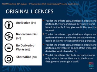 ORIGINAL LICENCES You let the others copy, distribute, display and perform the work and make derivative works based on it only if they give credit the way you request You let the others copy, distribute, display, and perform the work and make derivative works based on it only for noncommercial purposes. You let the others copy, distribute, display and perform only verbatim copies of the work, not derivative works based on it. You let the others distribute derivative works only under a license identical to the license that governs the original work. AICKM Meeting. 30 th  August – 3 rd  September 2010. Johannesburg/Pretoria, South Africa 