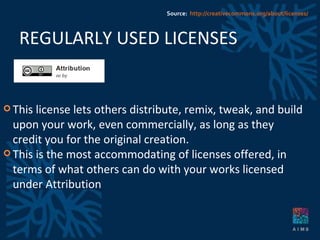 REGULARLY USED LICENSES This license lets others distribute, remix, tweak, and build upon your work, even commercially, as long as they credit you for the original creation.  This is the most accommodating of licenses offered, in terms of what others can do with your works licensed under Attribution Source:  http://creativecommons.org/about/licenses/ 