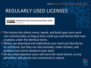 REGULARLY USED LICENSES This license lets others remix, tweak, and build upon your work non-commercially, as long as they credit you and license their new creations under the identical terms.  Others can download and redistribute your work just like the by-nc-nd license, but they can also translate, make remixes, and produce new stories based on your work. All new work based on yours will carry the same license, so any derivatives will also be non-commercial in nature. Source:  http://creativecommons.org/about/licenses/ 