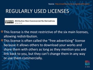 REGULARLY USED LICENSES This license is the most restrictive of the six main licenses, allowing redistribution.  This license is often called the “free advertising” license because it allows others to download your works and share them with others as long as they mention you and link back to you, but they can’t change them in any way or use them commercially. Source:  http://creativecommons.org/about/licenses/ 