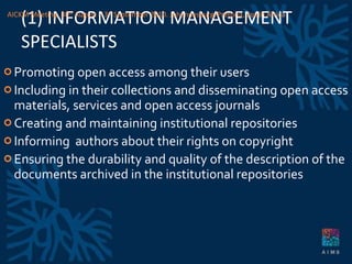 (1) INFORMATION MANAGEMENT SPECIALISTS Promoting open access among their users Including in their collections and disseminating open access materials, services and open access journals Creating and maintaining institutional repositories Informing  authors about their rights on copyright Ensuring the durability and quality of the description of the documents archived in the institutional repositories AICKM Meeting. 30 th  August – 3 rd  September 2010. Johannesburg/Pretoria, South Africa 