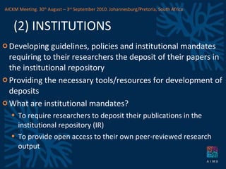 (2) INSTITUTIONS Developing guidelines, policies and institutional mandates requiring to their researchers the deposit of their papers in the institutional repository Providing the necessary tools/resources for development of deposits What are institutional mandates? To require researchers to deposit their publications in the institutional repository (IR) To provide open access to their own peer-reviewed research output  AICKM Meeting. 30 th  August – 3 rd  September 2010. Johannesburg/Pretoria, South Africa 