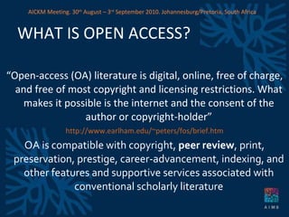 WHAT IS OPEN ACCESS? “ Open-access (OA) literature is digital, online, free of charge, and free of most copyright and licensing restrictions. What makes it possible is the internet and the consent of the author or copyright-holder” http://www.earlham.edu/~peters/fos/brief.htm OA is compatible with copyright,  peer review , print, preservation, prestige, career-advancement, indexing, and other features and supportive services associated with conventional scholarly literature AICKM Meeting. 30 th  August – 3 rd  September 2010. Johannesburg/Pretoria, South Africa 