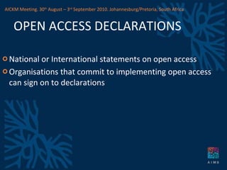 OPEN ACCESS DECLARATIONS National or International statements on open access Organisations that commit to implementing open access can sign on to declarations AICKM Meeting. 30 th  August – 3 rd  September 2010. Johannesburg/Pretoria, South Africa 