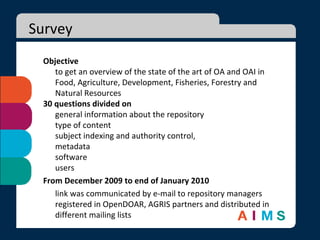 Survey Objective to get an overview of the state of the art of OA and OAI in Food, Agriculture, Development, Fisheries, Forestry and Natural Resources 30 questions divided on  general information about the repository type of content subject indexing and authority control,  metadata software  users From December 2009 to end of January 2010 link was communicated by e-mail to repository managers registered in OpenDOAR, AGRIS partners and distributed in different mailing lists 