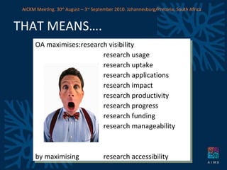 THAT MEANS…. OA maximises: research visibility research usage research uptake research applications research impact research productivity research progress research funding  research manageability by maximising  research accessibility AICKM Meeting. 30 th  August – 3 rd  September 2010. Johannesburg/Pretoria, South Africa 