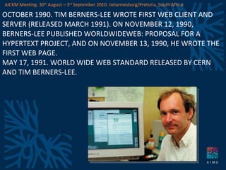 OCTOBER 1990. TIM BERNERS-LEE WROTE FIRST WEB CLIENT AND SERVER (RELEASED MARCH 1991). ON NOVEMBER 12, 1990, BERNERS-LEE PUBLISHED WORLDWIDEWEB: PROPOSAL FOR A HYPERTEXT PROJECT, AND ON NOVEMBER 13, 1990, HE WROTE THE FIRST WEB PAGE. MAY 17, 1991. WORLD WIDE WEB STANDARD RELEASED BY CERN AND TIM BERNERS-LEE. AICKM Meeting. 30 th  August – 3 rd  September 2010. Johannesburg/Pretoria, South Africa 